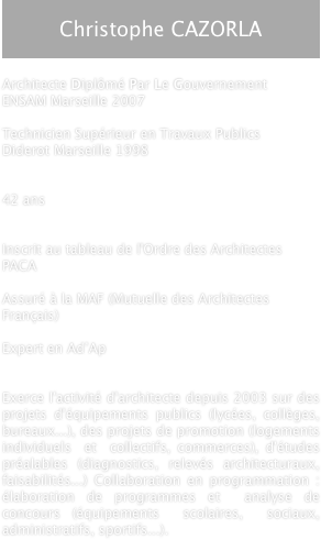 
Christophe CAZORLA


Architecte Diplômé Par Le Gouvernement
ENSAM Marseille 2007 

Technicien Supérieur en Travaux Publics
Diderot Marseille 1998


42 ans

 
Inscrit au tableau de l'Ordre des Architectes PACA

Assuré à la MAF (Mutuelle des Architectes Français)

Expert en Ad’Ap


Exerce l'activité d'architecte depuis 2003 sur des projets d'équipements publics (lycées, collèges, bureaux...), des projets de promotion (logements  individuels  et  collectifs, commerces), d'études préalables (diagnostics, relevés architecturaux, faisabilités...) Collaboration en programmation : élaboration de programmes et  analyse de concours (équipements  scolaires,  sociaux, administratifs, sportifs...). 